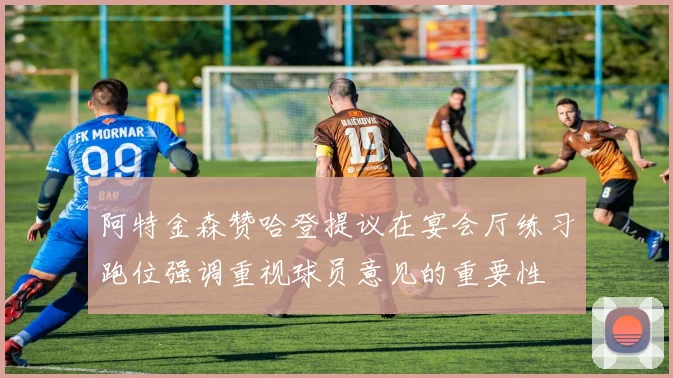 阿特金森赞哈登提议在宴会厅练习跑位强调重视球员意见的重要性