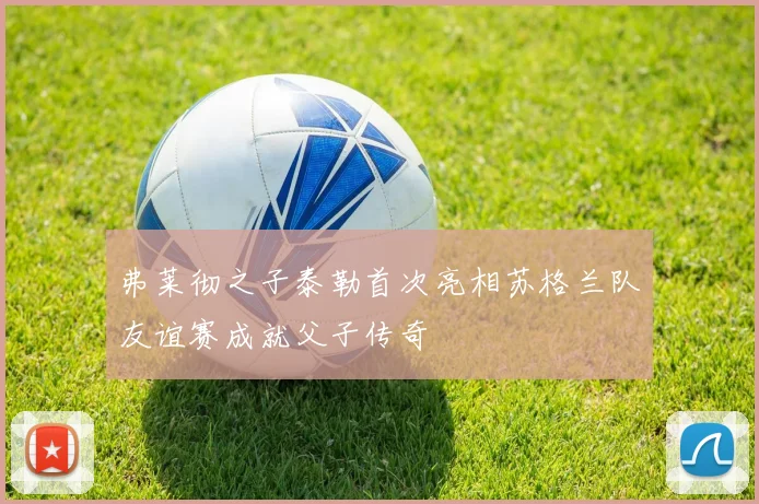 弗莱彻之子泰勒首次亮相苏格兰队友谊赛成就父子传奇