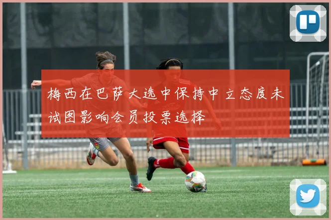 梅西在巴萨大选中保持中立态度未试图影响会员投票选择