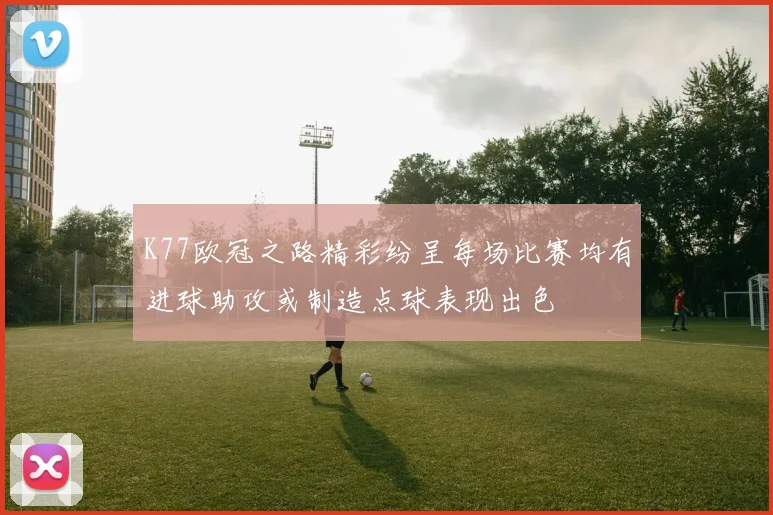 K77欧冠之路精彩纷呈每场比赛均有进球助攻或制造点球表现出色