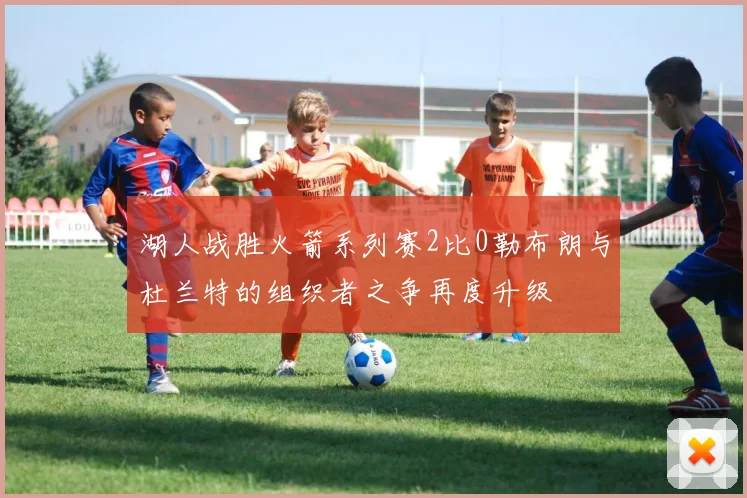 湖人战胜火箭系列赛2比0勒布朗与杜兰特的组织者之争再度升级