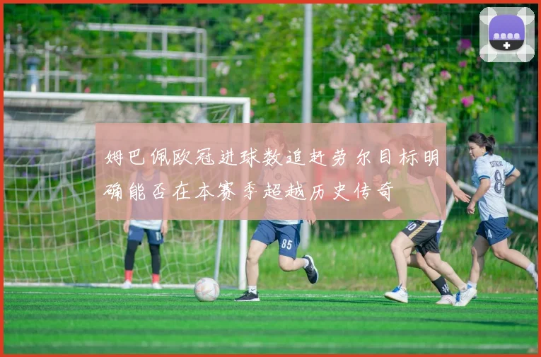 姆巴佩欧冠进球数追赶劳尔目标明确能否在本赛季超越历史传奇