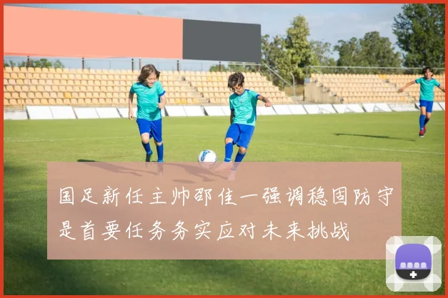 国足新任主帅邵佳一强调稳固防守是首要任务务实应对未来挑战