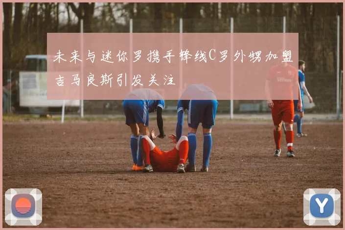 未来与迷你罗携手锋线C罗外甥加盟吉马良斯引发关注
