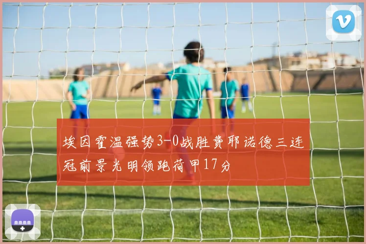 埃因霍温强势3-0战胜费耶诺德三连冠前景光明领跑荷甲17分