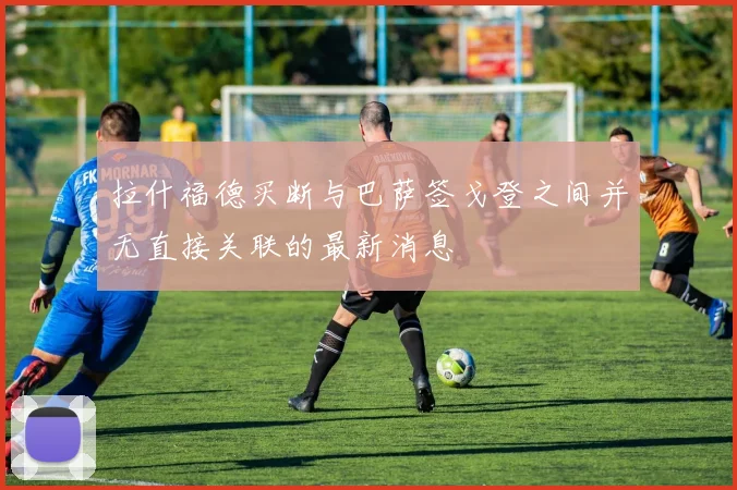拉什福德买断与巴萨签戈登之间并无直接关联的最新消息