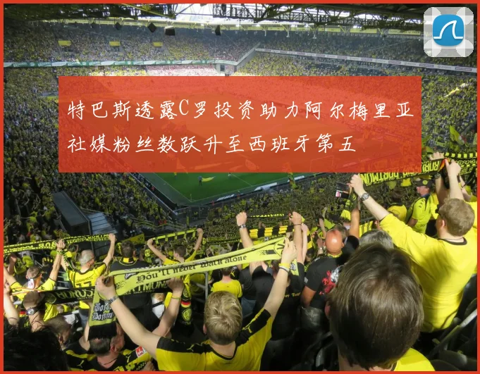 特巴斯透露C罗投资助力阿尔梅里亚社媒粉丝数跃升至西班牙第五