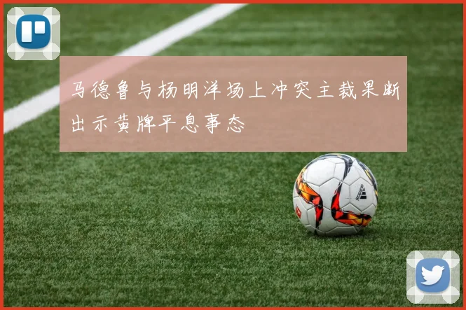马德鲁与杨明洋场上冲突主裁果断出示黄牌平息事态